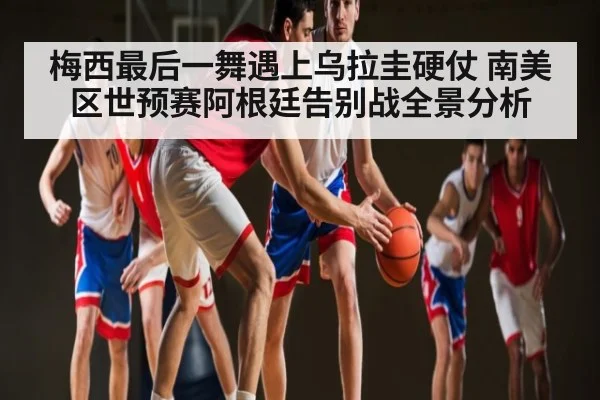 梅西最后一舞遇上乌拉圭硬仗 南美区世预赛阿根廷告别战全景分析